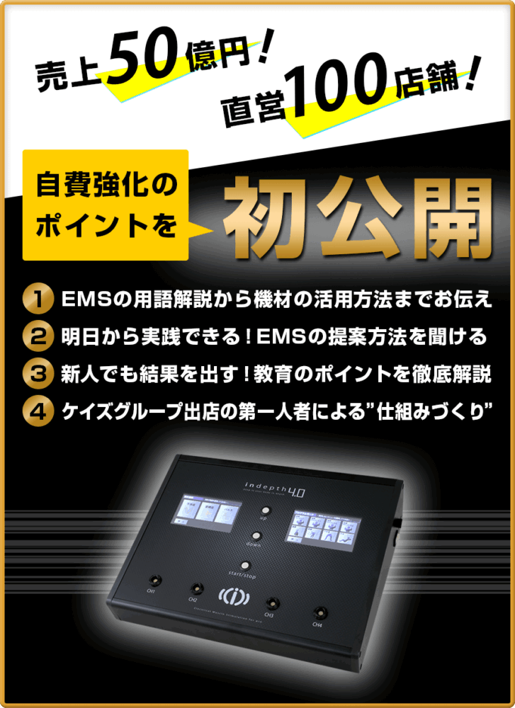 売上65.7億円、直営110店舗　自費強化のポイントを初公開。１、EMSの用語解説から機材の活用方法までお伝え２、明日から実践できる！EMSの提案方法を聞ける！３、新人でも結果を出す！教育のポイントを徹底解説！４ケイズグループ出店の第一人者による”仕組みづくり